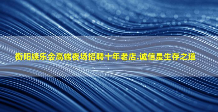 衡阳娱乐会高端夜场招聘十年老店.诚信是生存之道